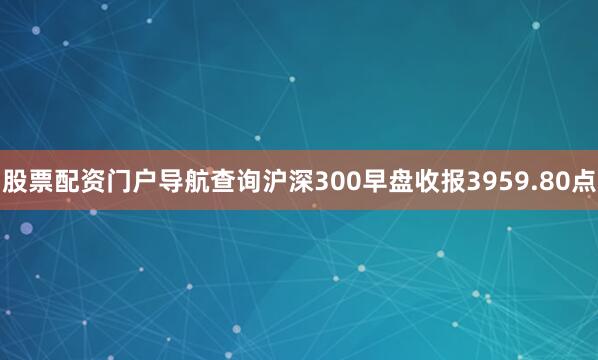股票配资门户导航查询沪深300早盘收报3959.80点