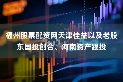 福州股票配资网天津佳益以及老股东国投创合、河南资产跟投