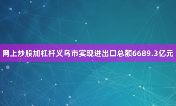网上炒股加杠杆义乌市实现进出口总额6689.3亿元