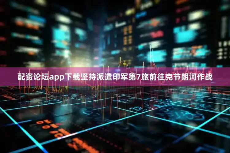 配资论坛app下载坚持派遣印军第7旅前往克节朗河作战