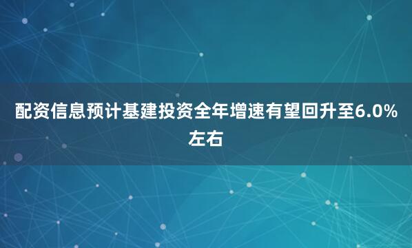 配资信息预计基建投资全年增速有望回升至6.0%左右