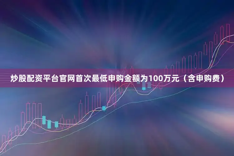 炒股配资平台官网首次最低申购金额为100万元（含申购费）