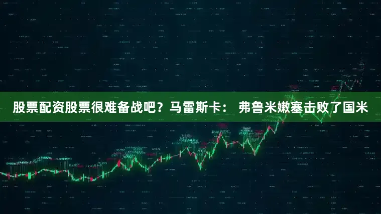 股票配资股票很难备战吧？马雷斯卡： 弗鲁米嫩塞击败了国米