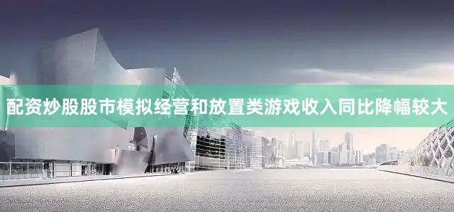 配资炒股股市模拟经营和放置类游戏收入同比降幅较大