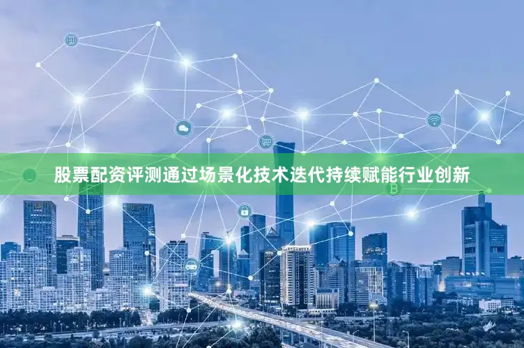 股票配资评测通过场景化技术迭代持续赋能行业创新