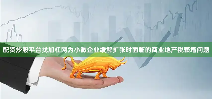 配资炒股平台找加杠网为小微企业缓解扩张时面临的商业地产税骤增问题