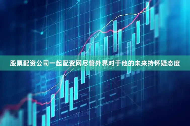 股票配资公司一起配资网尽管外界对于他的未来持怀疑态度